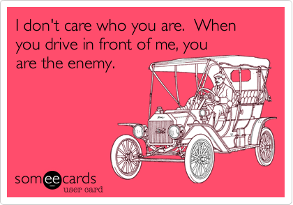 I don't care who you are.  When you drive in front of me, youare the enemy.