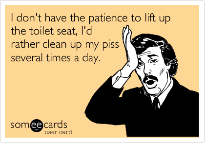 I don't have the patience to lift up the toilet seat, I'd
rather clean up my piss
several times a day. 
