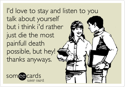 I'd love to stay and listen to you talk about yourselfbut i think i'd ratherjust die the mostpainfull deathpossible, but hey!thanks anyways.