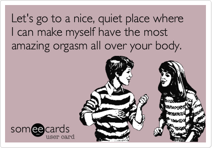 Let's go to a nice, quiet place where I can make myself have the most amazing orgasm all over your body.