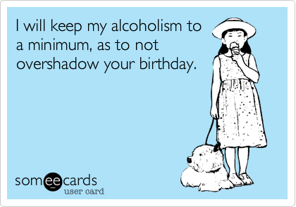 I will keep my alcoholism toa minimum, as to notovershadow your birthday.