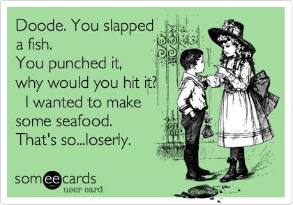 Doode. You slapped         a fish.You punched it,  why would you hit it?   I wanted to make some seafood.That's so...loserly. 