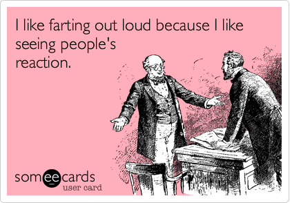 I like farting out loud because I like seeing people'sreaction.