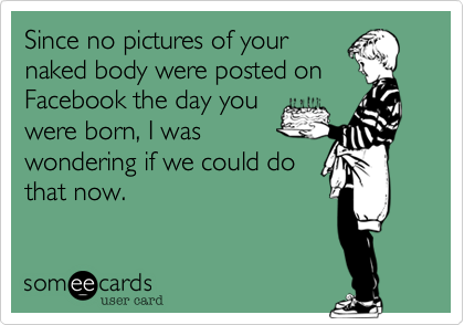 Since no pictures of yournaked body were posted onFacebook the day youwere born, I waswondering if we could dothat now.