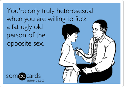 You're only truly heterosexual when you are willing to fucka fat ugly oldperson of theopposite sex.