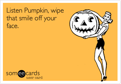 Listen Pumpkin, wipethat smile off yourface.