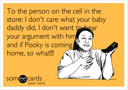 To the person on the cell in the store: I don't care what your baby daddy did, I don't want to hear your argument with him, and if Pooky is coming home, so what!!! 