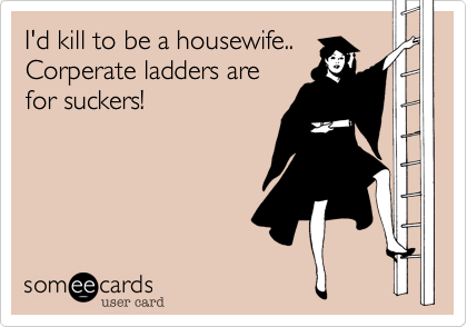 I'd kill to be a housewife..
Corperate ladders are
for suckers!