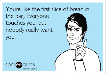 Youre like the first slice of bread in the bag. Everyone
touches you, but
nobody really want
you. 

