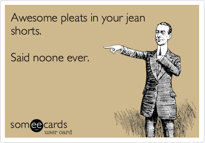 Awesome pleats in your jean
shorts. 

Said noone ever. 