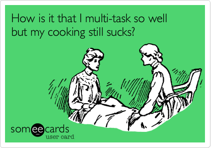 How is it that I multi-task so well but my cooking still sucks? 