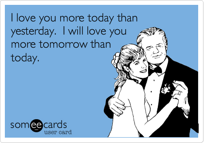 I love you more today than yesterday.  I will love you
more tomorrow than
today.