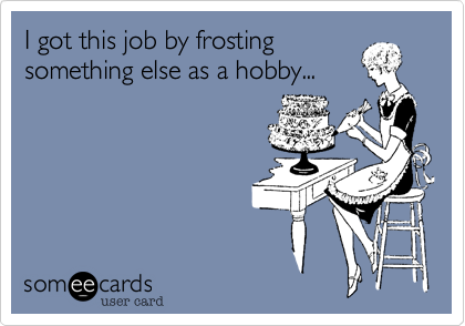 I got this job by frosting
something else as a hobby...