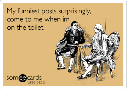 My funniest posts surprisingly,
come to me when im 
on the toilet. 