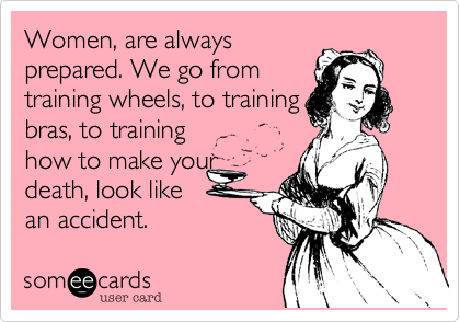 Women, are always 
prepared. We go from
training wheels, to training 
bras, to training
how to make your
death, look like  
an accident.