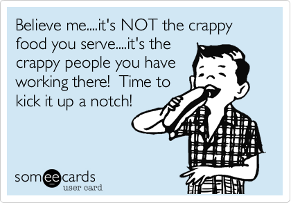 Believe me....it's NOT the crappy food you serve....it's the
crappy people you have
working there!  Time to
kick it up a notch!