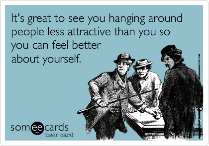 It's great to see you hanging around people less attractive than you so you can feel better
about yourself.