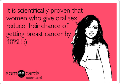 It is scientifically proven that women who give oral sex 
reduce their chance of
getting breast cancer by
40%!!! ;)