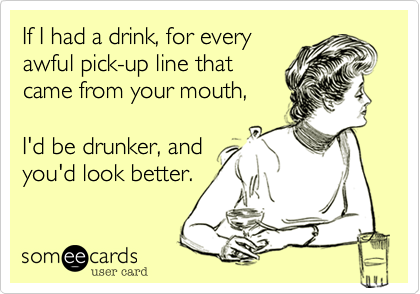 If I had a drink, for every 
awful pick-up line that
came from your mouth,

I'd be drunker, and
you'd look better. 