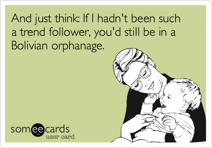 And just think: If I hadn't been such a trend follower, you'd still be in a Bolivian orphanage.