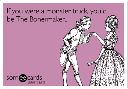 If you were a monster truck, you'd be The Bonermaker...