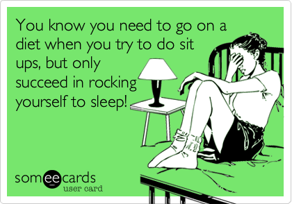 You know you need to go on a
diet when you try to do sit
ups, but only
succeed in rocking
yourself to sleep!