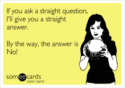 If you ask a straight question,
I'll give you a straight
answer.

By the way, the answer is
No!