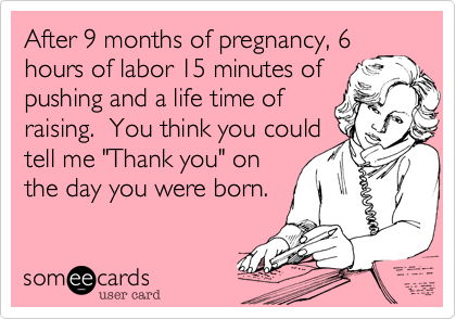 After 9 months of pregnancy, 6 
hours of labor 15 minutes of
pushing and a life time of
raising.  You think you could
tell me "Thank you" on
the day you were born.