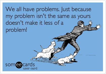 We all have problems. Just because my problem isn't the same as yours doesn't make it less of a
problem!