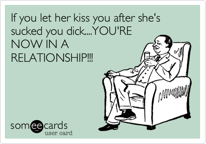 If you let her kiss you after she's sucked you dick....YOU'RE
NOW IN A
RELATIONSHIP!!!