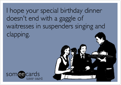 I hope your special birthday dinner doesn't end with a gaggle of waitresses in suspenders singing and clapping.  
