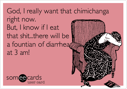 God, I really want that chimichanga
right now.
But, I know if I eat
that shit...there will be
a fountian of diarrhea
at 3 am!