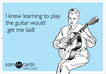 
I knew learning to play
the guitar would
 get me laid!