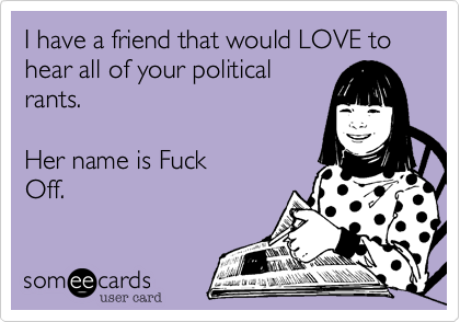 I have a friend that would LOVE to hear all of your political
rants.   

Her name is Fuck
Off.