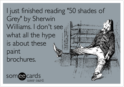 I just finished reading "50 shades of Grey" by Sherwin
Williams. I don't see
what all the hype
is about these
paint
brochures.