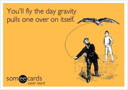 You'll fly the day gravity 
pulls one over on itself.