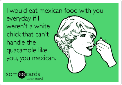 I would eat mexican food with you everyday if I
weren't a white
chick that can't
handle the
quacamole like
you, you mexican.