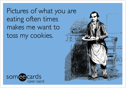 Pictures of what you areeating often timesmakes me want totoss my cookies.
