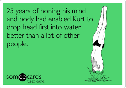25 years of honing his mind
and body had enabled Kurt to
drop head first into water
better than a lot of other
people.
