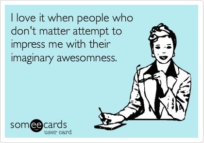 I love it when people who
don't matter attempt to
impress me with their
imaginary awesomness. 