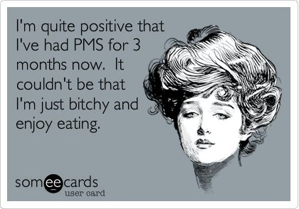 I'm quite positive that
I've had PMS for 3
months now.  It
couldn't be that
I'm just bitchy and
enjoy eating.