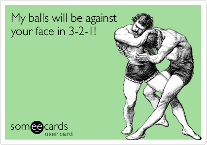 My balls will be against
your face in 3-2-1!