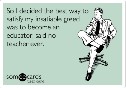 So I decided the best way to
satisfy my insatiable greed
was to become an
educator, said no
teacher ever.