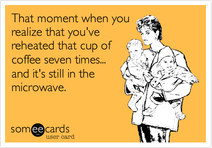 That moment when yourealize that you'vereheated that cup ofcoffee seven times...and it's still in themicrowave.