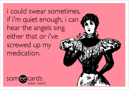 i could swear sometimes,if i'm quiet enough, i canhear the angels sing.either that or i'vescrewed up mymedication. 