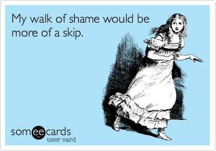 My walk of shame would bemore of a skip.