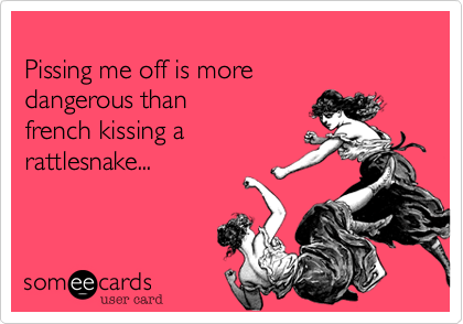 Pissing me off is moredangerous than french kissing arattlesnake...