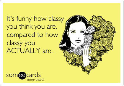 It's funny how classyyou think you are,compared to howclassy you ACTUALLY are.