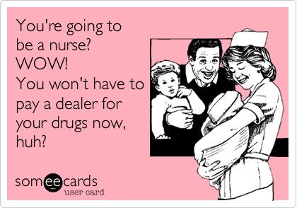 You're going tobe a nurse?WOW!You won't have topay a dealer foryour drugs now,huh? 