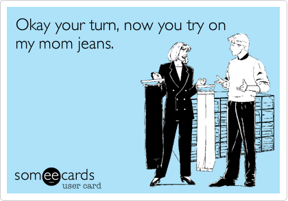 Okay your turn, now you try onmy mom jeans.